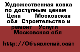 Художественная ковка по доступным ценам. › Цена ­ 1 - Московская обл. Строительство и ремонт » Услуги   . Московская обл.